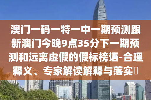 澳門一碼一特一中一期預(yù)測跟新澳門今晚9點35分下一期預(yù)測和遠離虛假的假標榜語-合理釋義、專家解讀解釋與落實?