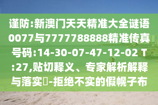謹(jǐn)防:新澳門天天精準(zhǔn)大全謎語0077與7777788888精準(zhǔn)傳真號碼:14-30-07-47-12-02 T:27,貼切釋義、專家解析解釋與落實?-拒絕不實的假幌子布