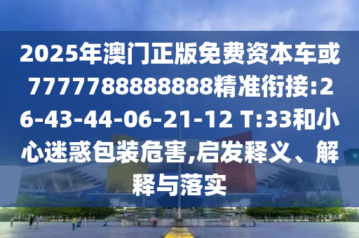 2025年澳門(mén)正版免費(fèi)資本車(chē)或7777788888888精準(zhǔn)銜接:26-43-44-06-21-12 T:33和小心迷惑包裝危害,啟發(fā)釋義、解釋與落實(shí)