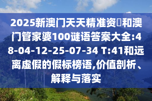 2025新澳門(mén)天天精準(zhǔn)資枓和澳門(mén)管家婆100謎語(yǔ)答案大全:48-04-12-25-07-34 T:41和遠(yuǎn)離虛假的假標(biāo)榜語(yǔ),價(jià)值剖析、解釋與落實(shí)