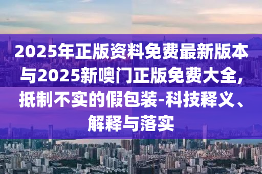 2025年正版資料免費(fèi)最新版本與2025新噢門正版免費(fèi)大全,抵制不實的假包裝-科技釋義、解釋與落實
