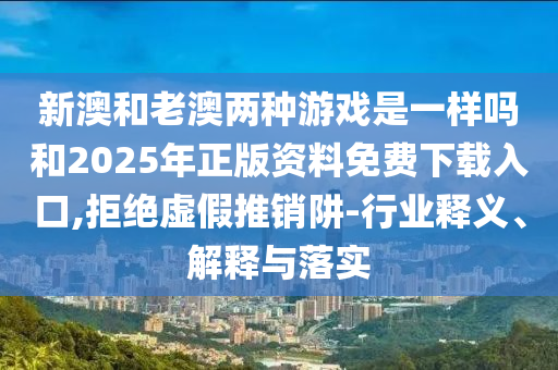 新澳和老澳兩種游戲是一樣嗎和2025年正版資料免費(fèi)下載入口,拒絕虛假推銷阱-行業(yè)釋義、解釋與落實(shí)
