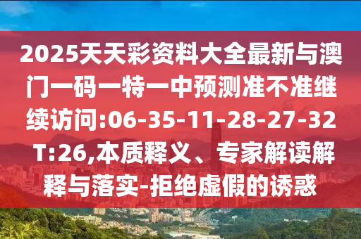 2025天天彩資料大全最新與澳門一碼一特一中預(yù)測準(zhǔn)不準(zhǔn)繼續(xù)訪問:06-35-11-28-27-32 T:26,本質(zhì)釋義、專家解讀解釋與落實(shí)-拒絕虛假的誘惑