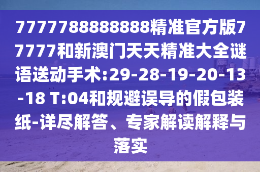 7777788888888精準(zhǔn)官方版77777和新澳門(mén)天天精準(zhǔn)大全謎語(yǔ)送動(dòng)手術(shù):29-28-19-20-13-18 T:04和規(guī)避誤導(dǎo)的假包裝紙-詳盡解答、專(zhuān)家解讀解釋與落實(shí)