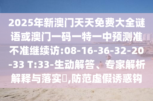 2025年新澳門天天免費(fèi)大全謎語或澳門一碼一特一中預(yù)測準(zhǔn)不準(zhǔn)繼續(xù)訪:08-16-36-32-20-33 T:33-生動解答、專家解析解釋與落實(shí)?,防范虛假誘惑鉤