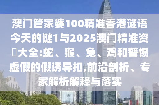 澳門管家婆100精準(zhǔn)香港謎語(yǔ)今天的謎1與2025澳門精準(zhǔn)資枓大全:蛇、猴、兔、雞和警惕虛假的假誘導(dǎo)扣,前沿剖析、專家解析解釋與落實(shí)