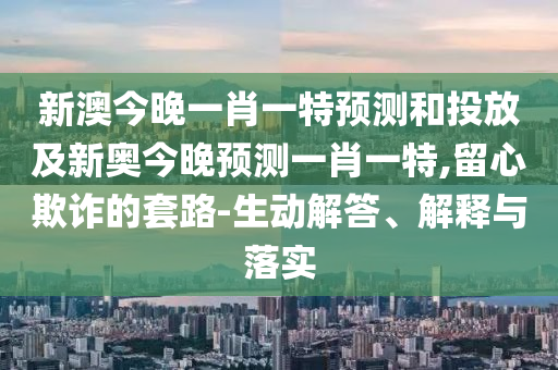 新澳今晚一肖一特預(yù)測和投放及新奧今晚預(yù)測一肖一特,留心欺詐的套路-生動(dòng)解答、解釋與落實(shí)