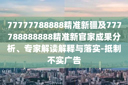 77777788888精準新疆及777788888888精準新官家成果分析、專家解讀解釋與落實-抵制不實廣告