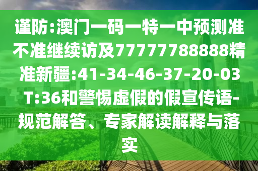 謹(jǐn)防:澳門一碼一特一中預(yù)測(cè)準(zhǔn)不準(zhǔn)繼續(xù)訪及77777788888精準(zhǔn)新疆:41-34-46-37-20-03 T:36和警惕虛假的假宣傳語-規(guī)范解答、專家解讀解釋與落實(shí)