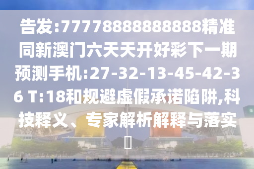 告發(fā):77778888888888精準(zhǔn)同新澳門六天天開好彩下一期預(yù)測(cè)手機(jī):27-32-13-45-42-36 T:18和規(guī)避虛假承諾陷阱,科技釋義、專家解析解釋與落實(shí)?