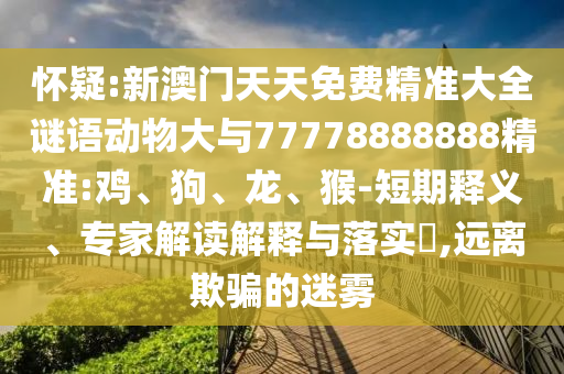 懷疑:新澳門天天免費(fèi)精準(zhǔn)大全謎語(yǔ)動(dòng)物大與77778888888精準(zhǔn):雞、狗、龍、猴-短期釋義、專家解讀解釋與落實(shí)?,遠(yuǎn)離欺騙的迷霧