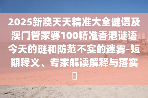 2025新澳天天精準(zhǔn)大全謎語(yǔ)及澳門管家婆100精準(zhǔn)香港謎語(yǔ)今天的謎和防范不實(shí)的迷霧-短期釋義、專家解讀解釋與落實(shí)?