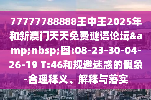 77777788888王中王2025年和新澳門天天免費謎語論壇&nbsp;圖:08-23-30-04-26-19 T:46和規(guī)避迷惑的假象-合理釋義、解釋與落實