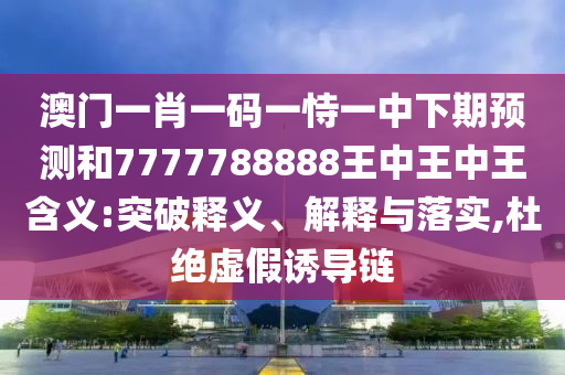 澳門一肖一碼一恃一中下期預(yù)測(cè)和7777788888王中王中王含義:突破釋義、解釋與落實(shí),杜絕虛假誘導(dǎo)鏈