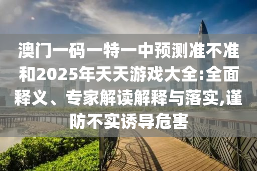 澳門(mén)一碼一特一中預(yù)測(cè)準(zhǔn)不準(zhǔn)和2025年天天游戲大全:全面釋義、專(zhuān)家解讀解釋與落實(shí),謹(jǐn)防不實(shí)誘導(dǎo)危害