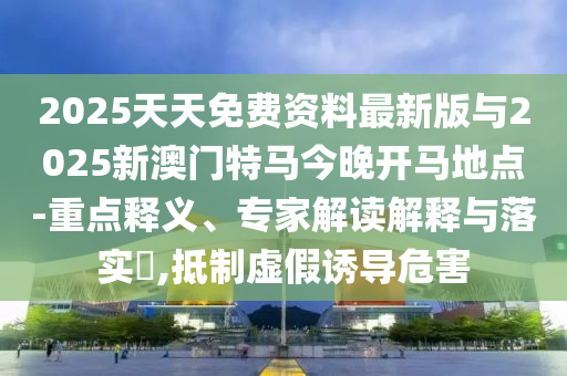 2025天天免費資料最新版與2025新澳門特馬今晚開馬地點-重點釋義、專家解讀解釋與落實?,抵制虛假誘導危害