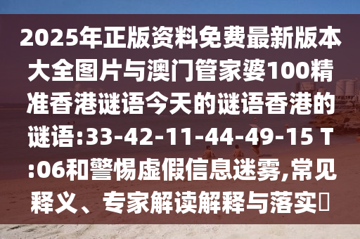 2025年正版資料免費(fèi)最新版本大全圖片與澳門(mén)管家婆100精準(zhǔn)香港謎語(yǔ)今天的謎語(yǔ)香港的謎語(yǔ):33-42-11-44-49-15 T:06和警惕虛假信息迷霧,常見(jiàn)釋義、專(zhuān)家解讀解釋與落實(shí)?