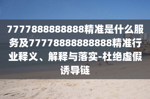 7777888888888精準(zhǔn)是什么服務(wù)及77778888888888精準(zhǔn)行業(yè)釋義、解釋與落實(shí)-杜絕虛假誘導(dǎo)鏈