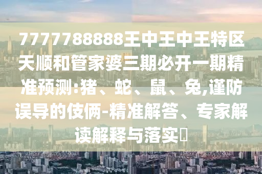 7777788888王中王中王特區(qū)天順和管家婆三期必開一期精準(zhǔn)預(yù)測(cè):豬、蛇、鼠、兔,謹(jǐn)防誤導(dǎo)的伎倆-精準(zhǔn)解答、專家解讀解釋與落實(shí)?