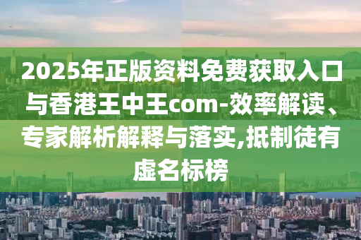 2025年正版資料免費獲取入口與香港王中王com-效率解讀、專家解析解釋與落實,抵制徒有虛名標榜