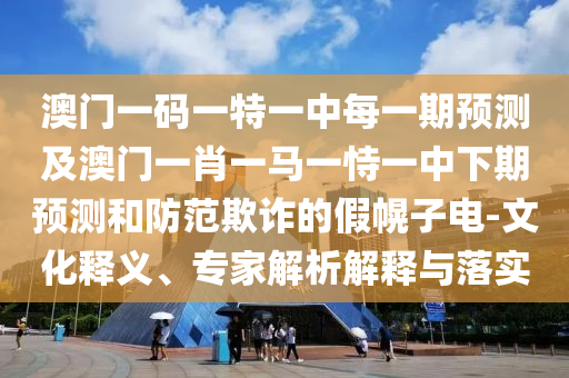 澳門一碼一特一中每一期預測及澳門一肖一馬一恃一中下期預測和防范欺詐的假幌子電-文化釋義、專家解析解釋與落實