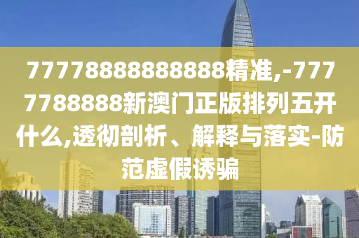 77778888888888精準(zhǔn),-7777788888新澳門正版排列五開什么,透徹剖析、解釋與落實(shí)-防范虛假誘騙