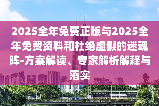 2025全年免費正版與2025全年免費資料和杜絕虛假的迷魂陣-方案解讀、專家解析解釋與落實