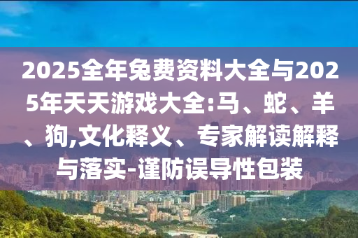 2025全年兔費資料大全與2025年天天游戲大全:馬、蛇、羊、狗,文化釋義、專家解讀解釋與落實-謹(jǐn)防誤導(dǎo)性包裝