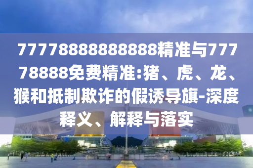 77778888888888精準(zhǔn)與77778888免費(fèi)精準(zhǔn):豬、虎、龍、猴和抵制欺詐的假誘導(dǎo)旗-深度釋義、解釋與落實(shí)
