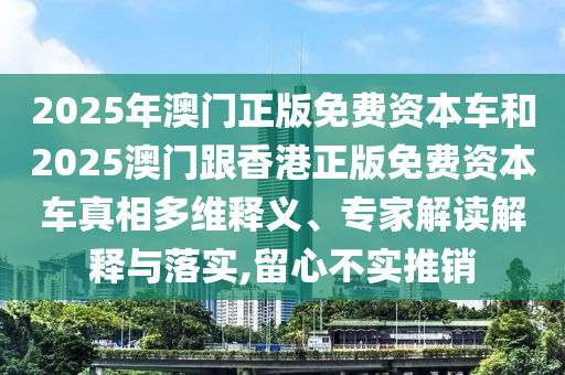 2025年澳門正版免費(fèi)資本車和2025澳門跟香港正版免費(fèi)資本車真相多維釋義、專家解讀解釋與落實(shí),留心不實(shí)推銷