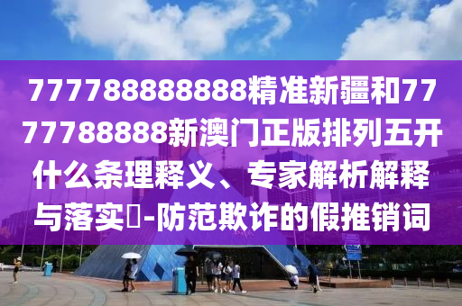 777788888888精準(zhǔn)新疆和7777788888新澳門正版排列五開什么條理釋義、專家解析解釋與落實(shí)?-防范欺詐的假推銷詞
