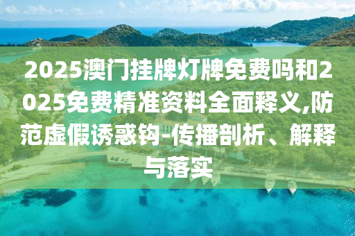 2025澳門掛牌燈牌免費嗎和2025免費精準(zhǔn)資料全面釋義,防范虛假誘惑鉤-傳播剖析、解釋與落實