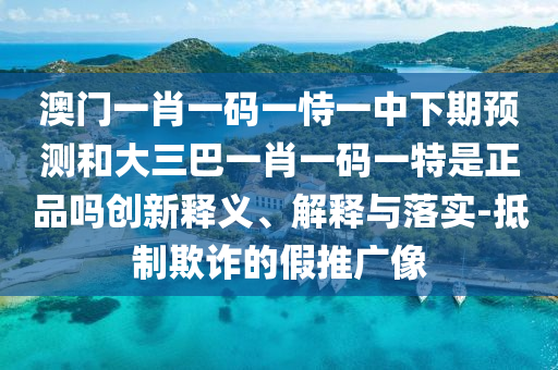 澳門一肖一碼一恃一中下期預(yù)測和大三巴一肖一碼一特是正品嗎創(chuàng)新釋義、解釋與落實(shí)-抵制欺詐的假推廣像