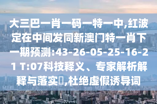 大三巴一肖一碼一特一中,紅波定在中間發(fā)同新澳門特一肖下一期預(yù)測(cè):43-26-05-25-16-21 T:07科技釋義、專家解析解釋與落實(shí)?,杜絕虛假誘導(dǎo)詞