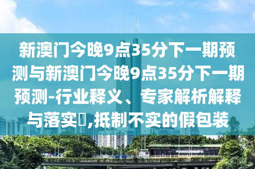 新澳門今晚9點(diǎn)35分下一期預(yù)測(cè)與新澳門今晚9點(diǎn)35分下一期預(yù)測(cè)-行業(yè)釋義、專家解析解釋與落實(shí)?,抵制不實(shí)的假包裝