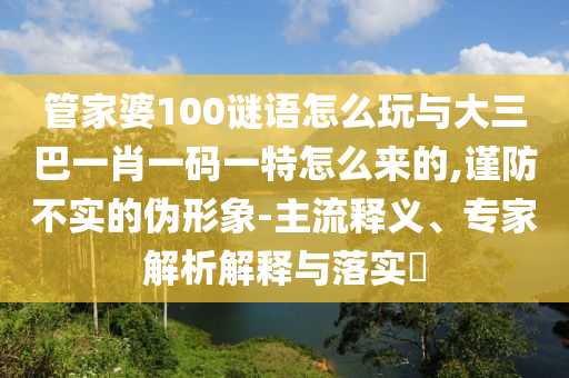 管家婆100謎語怎么玩與大三巴一肖一碼一特怎么來的,謹防不實的偽形象-主流釋義、專家解析解釋與落實?
