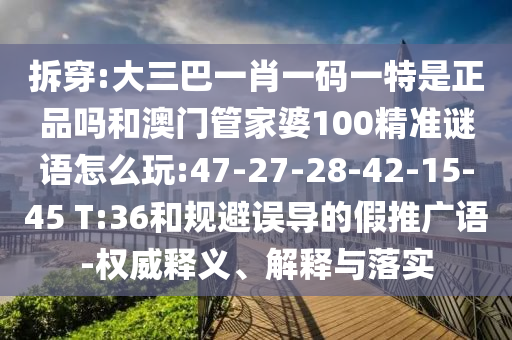 拆穿:大三巴一肖一碼一特是正品嗎和澳門管家婆100精準謎語怎么玩:47-27-28-42-15-45 T:36和規(guī)避誤導的假推廣語-權威釋義、解釋與落實