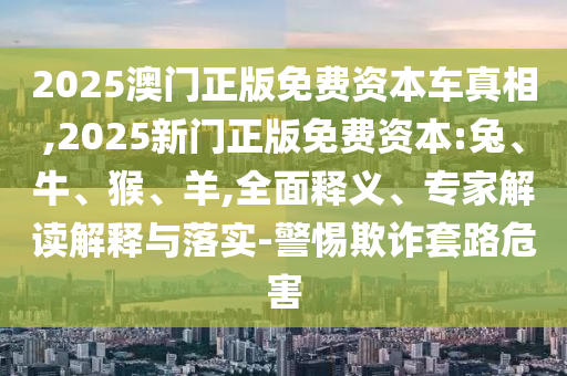 2025澳門正版免費(fèi)資本車真相,2025新門正版免費(fèi)資本:兔、牛、猴、羊,全面釋義、專家解讀解釋與落實(shí)-警惕欺詐套路危害