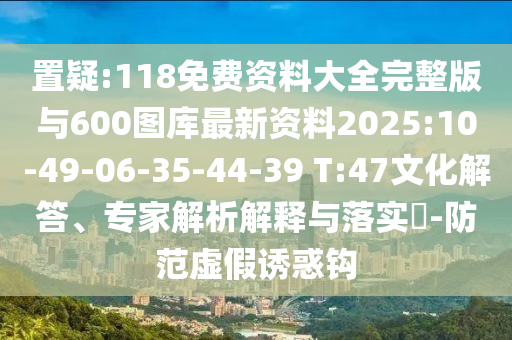 置疑:118免費(fèi)資料大全完整版與600圖庫最新資料2025:10-49-06-35-44-39 T:47文化解答、專家解析解釋與落實(shí)?-防范虛假誘惑鉤