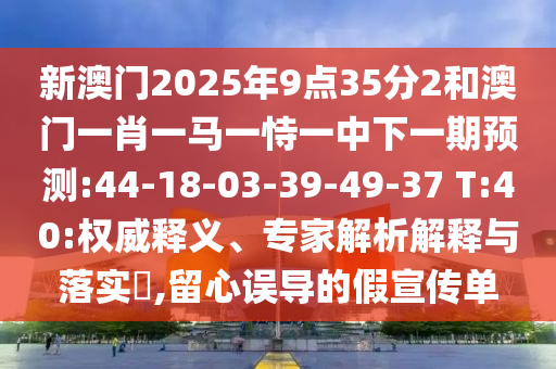新澳門(mén)2025年9點(diǎn)35分2和澳門(mén)一肖一馬一恃一中下一期預(yù)測(cè):44-18-03-39-49-37 T:40:權(quán)威釋義、專(zhuān)家解析解釋與落實(shí)?,留心誤導(dǎo)的假宣傳單