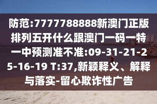 防范:7777788888新澳門正版排列五開什么跟澳門一碼一特一中預(yù)測準(zhǔn)不準(zhǔn):09-31-21-25-16-19 T:37,新穎釋義、解釋與落實-留心欺詐性廣告