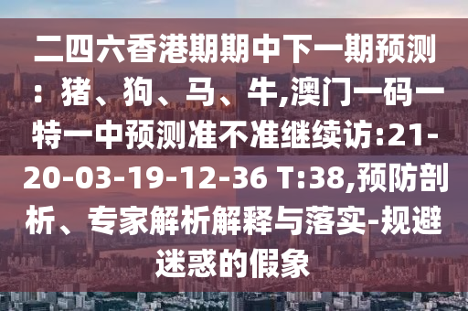 二四六香港期期中下一期預(yù)測(cè)：豬、狗、馬、牛,澳門一碼一特一中預(yù)測(cè)準(zhǔn)不準(zhǔn)繼續(xù)訪:21-20-03-19-12-36 T:38,預(yù)防剖析、專家解析解釋與落實(shí)-規(guī)避迷惑的假象