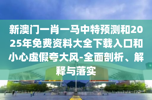 新澳門一肖一馬中特預測和2025年免費資料大全下載入口和小心虛假夸大風-全面剖析、解釋與落實