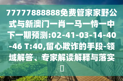 77777888888免費管家家野公式與新澳門一肖一馬一恃一中下一期預(yù)測:02-41-03-14-40-46 T:40,留心欺詐的手段-領(lǐng)域解答、專家解讀解釋與落實?
