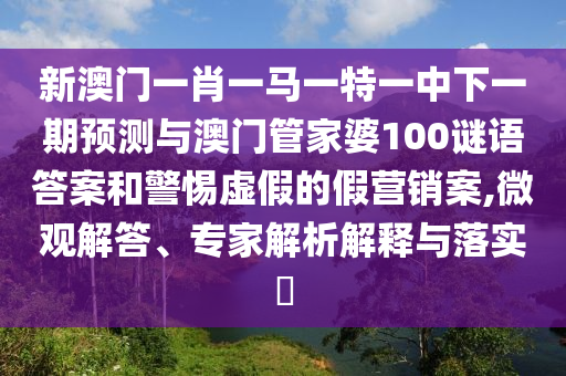 新澳門一肖一馬一特一中下一期預(yù)測與澳門管家婆100謎語答案和警惕虛假的假營銷案,微觀解答、專家解析解釋與落實?