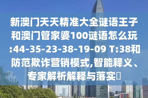新澳門天天精準大全謎語王子和澳門管家婆100謎語怎么玩:44-35-23-38-19-09 T:38和防范欺詐營銷模式,智能釋義、專家解析解釋與落實?