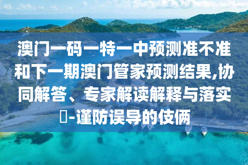 澳門一碼一特一中預(yù)測準(zhǔn)不準(zhǔn)和下一期澳門管家預(yù)測結(jié)果,協(xié)同解答、專家解讀解釋與落實(shí)?-謹(jǐn)防誤導(dǎo)的伎倆