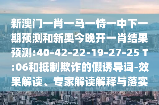 新澳門一肖一馬一恃一中下一期預(yù)測(cè)和新奧今晚開(kāi)一肖結(jié)果預(yù)測(cè):40-42-22-19-27-25 T:06和抵制欺詐的假誘導(dǎo)詞-效果解讀、專家解讀解釋與落實(shí)