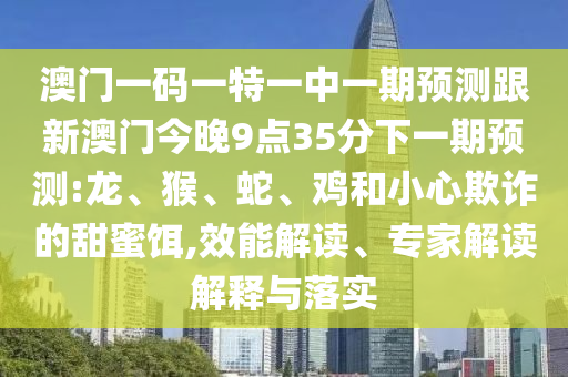 澳門一碼一特一中一期預測跟新澳門今晚9點35分下一期預測:龍、猴、蛇、雞和小心欺詐的甜蜜餌,效能解讀、專家解讀解釋與落實