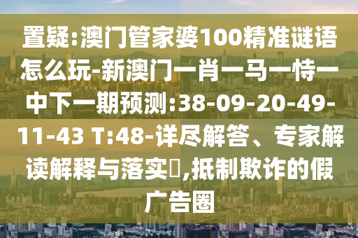 置疑:澳門管家婆100精準謎語怎么玩-新澳門一肖一馬一恃一中下一期預測:38-09-20-49-11-43 T:48-詳盡解答、專家解讀解釋與落實?,抵制欺詐的假廣告圈